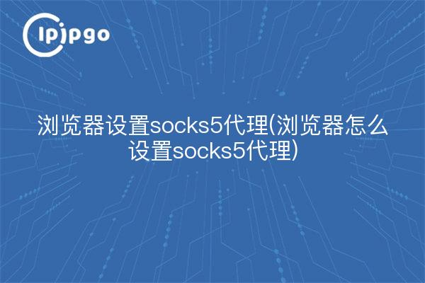 浏览器设置socks5代理(浏览器怎么设置socks5代理)
