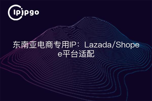东南亚电商专用IP:Lazada/Shopee平台适配