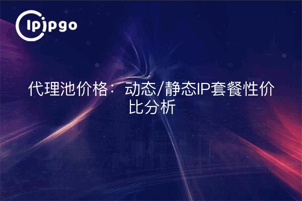 代理池价格:动态/静态IP套餐性价比分析