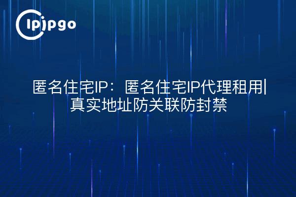 匿名住宅IP:匿名住宅IP代理租用|真实地址防关联防封禁
