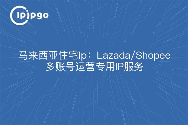 Malaysia residential ip: Lazada/Shopee multi-account operation dedicated IP service