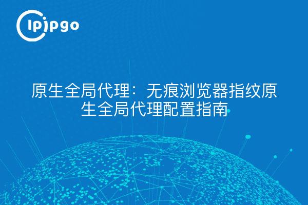 原生全局代理:无痕浏览器指纹原生全局代理配置指南