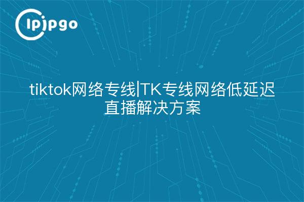 tiktok network dedicated line | TK dedicated network low latency live solution