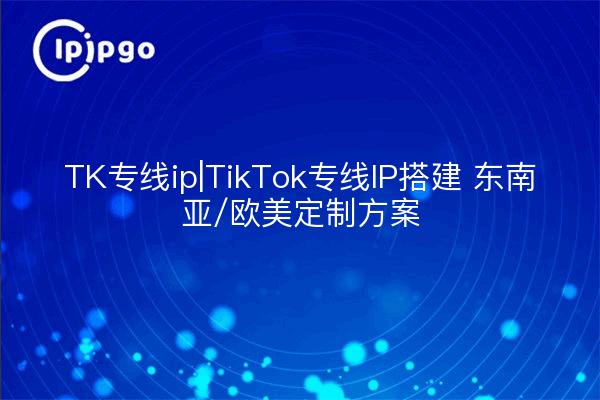 TK专线ip|TikTok专线IP搭建 东南亚/欧美定制方案