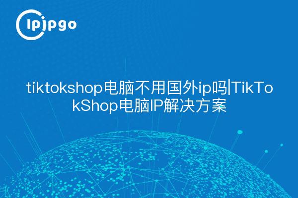 tiktokshop电脑不用国内ip吗|TikTokShop电脑IP解决方案
