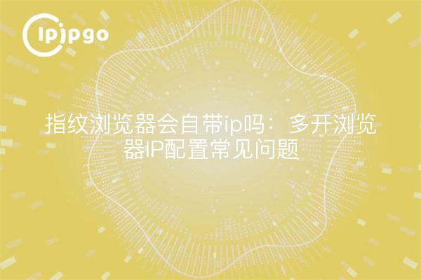 指纹浏览器会自带ip吗:多开浏览器IP配置常见问题