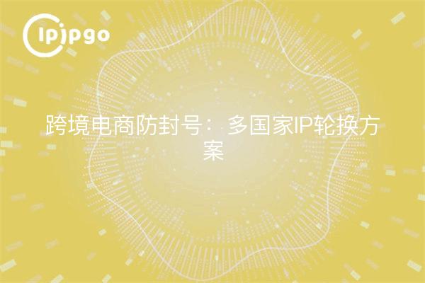 跨境电商防封号:多国家IP轮换方案