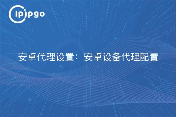 安卓代理设置：安卓设备代理配置