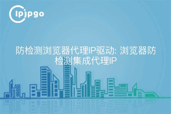 Anti-Detection Browser Proxy IP Driver: Anti-Detection Browser Proxy IP Integration