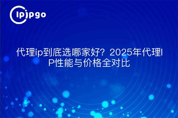 代理ip到底选哪家好？2025年代理IP性能与价格全对比