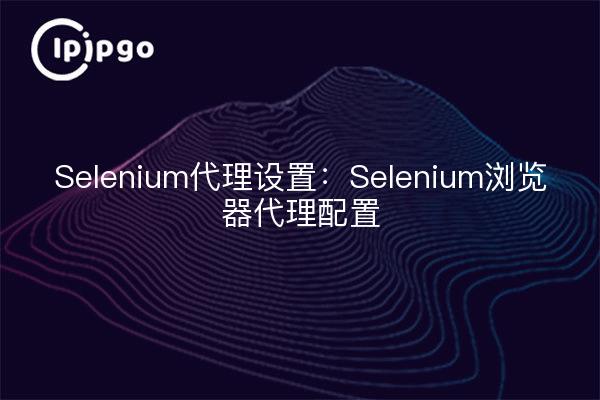 Selenium代理设置:Selenium浏览器代理配置