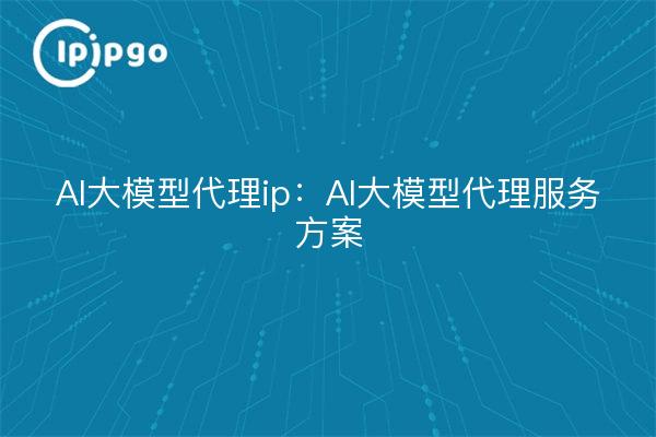 AI大模型代理ip：AI大模型代理服务方案