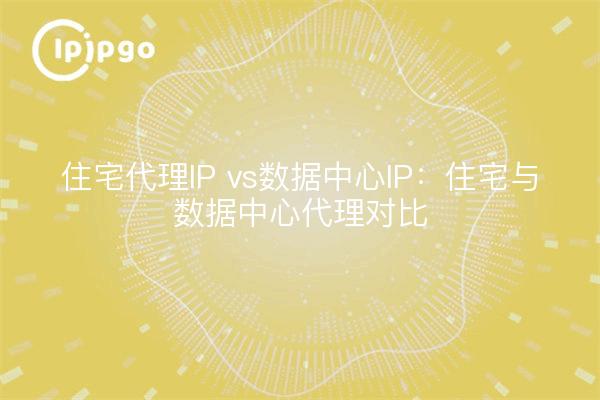 住宅代理IP vs数据中心IP:住宅与数据中心代理对比