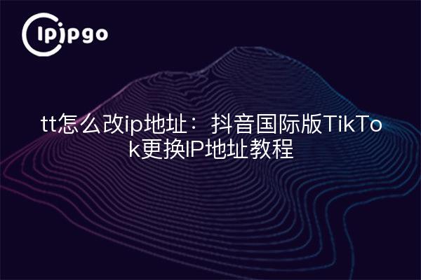 tt怎么改ip地址:抖音国际版TikTok更换IP地址教程