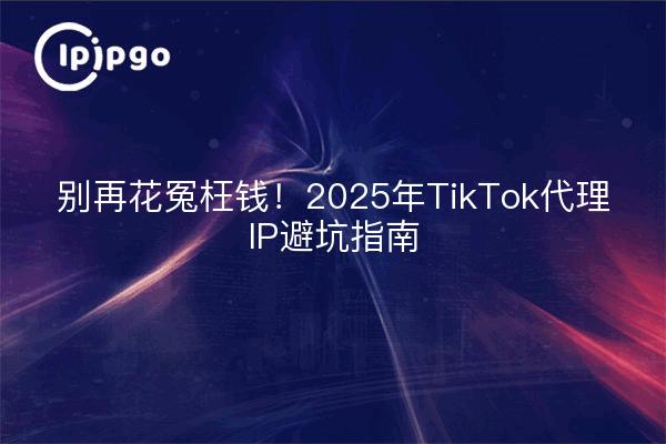 别再花冤枉钱!2025年TikTok代理IP避坑指南