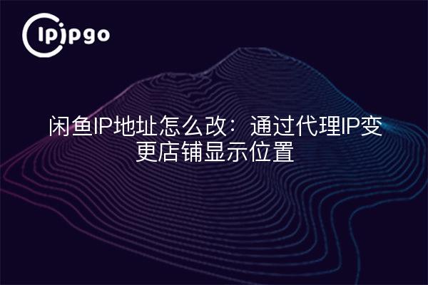 How to change the IP address of Idlefish: change the store display location through proxy IP