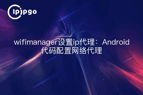 wifimanager设置ip代理：Android代码配置网络代理