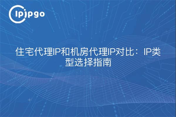 住宅代理IP和机房代理IP对比：IP类型选择指南