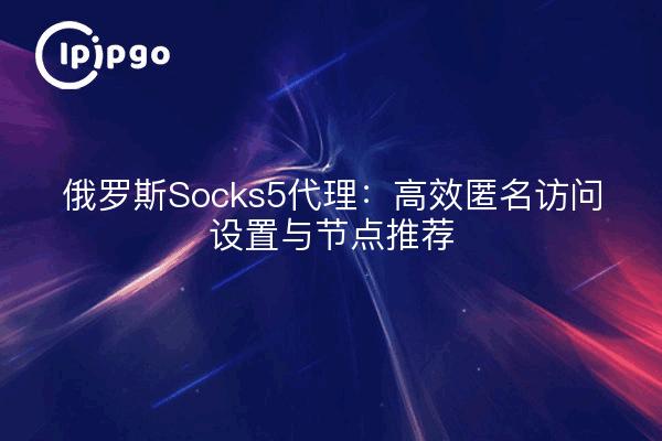 俄罗斯Socks5代理：高效匿名访问设置与节点推荐