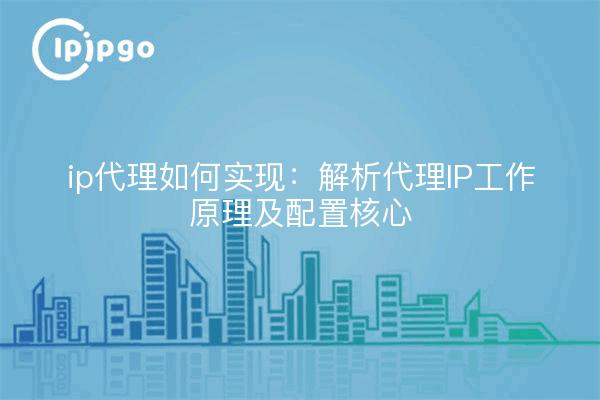 ip代理如何实现:解析代理IP工作原理及配置核心
