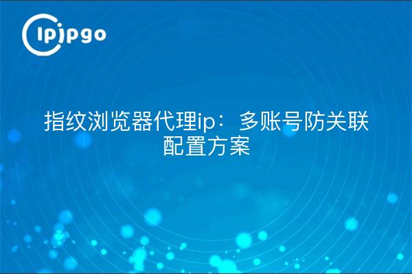 Fingerprint Browser Proxy IP: Multi-account Anti-Association Configuration Solution