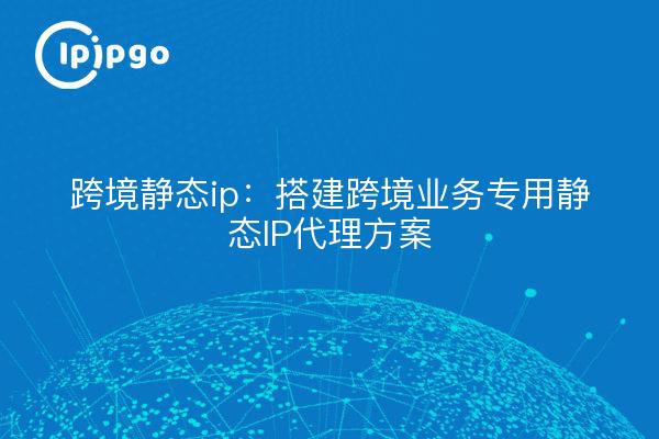 跨境静态ip:搭建跨境业务专用静态IP代理方案