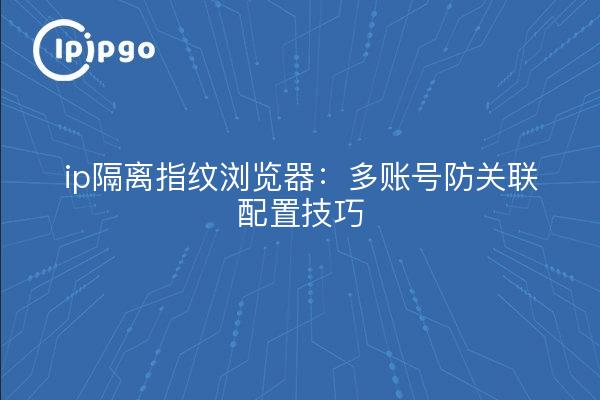 ip隔离指纹浏览器：多账号防关联配置技巧