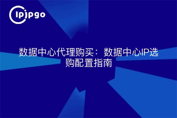 数据中心代理购买：数据中心IP选购配置指南