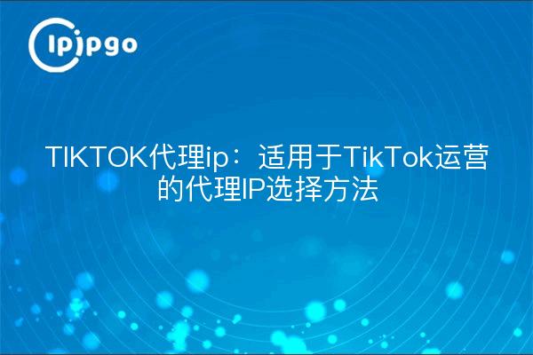 TIKTOK代理ip:适用于TikTok运营的代理IP选择方法