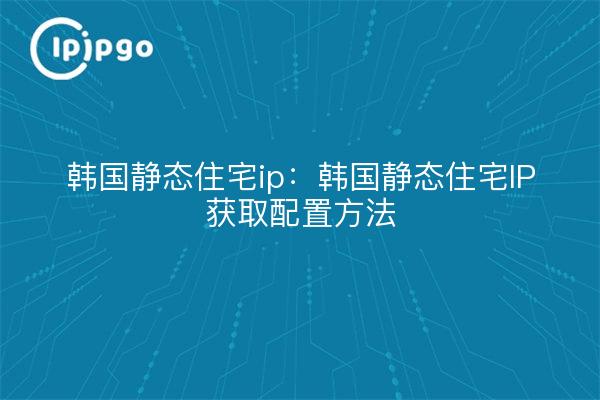 韩国静态住宅ip:韩国静态住宅IP获取配置方法