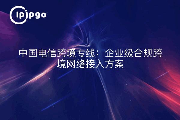 中国电信跨境专线：企业级合规跨境网络接入方案