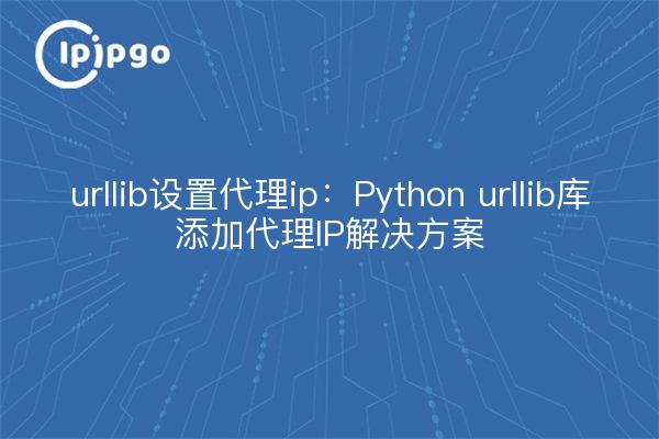 urllib设置代理ip：Python urllib库添加代理IP解决方案