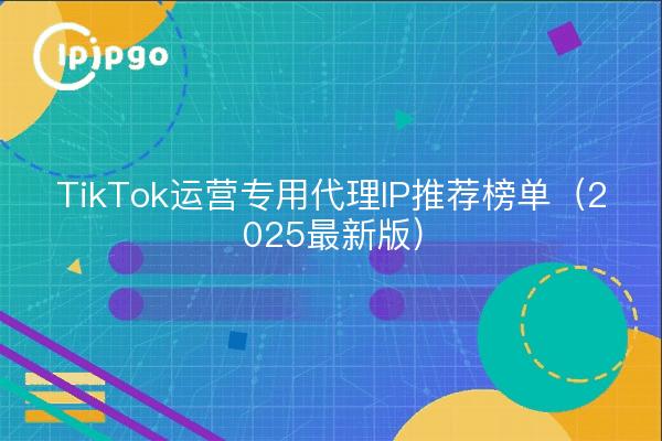 TikTok运营专用代理IP推荐榜单(2025最新版)