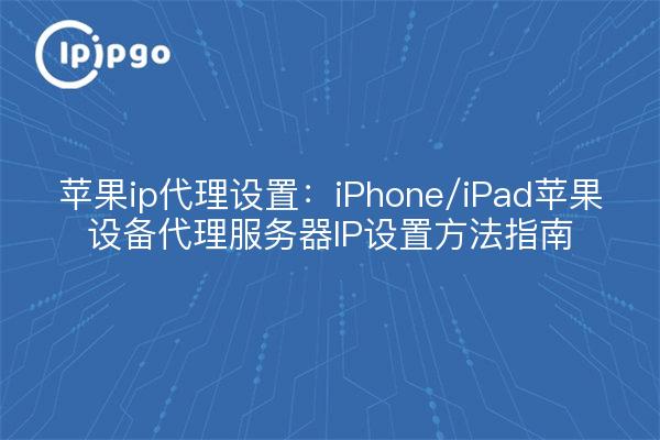 苹果ip代理设置:iPhone/iPad苹果设备代理服务器IP设置方法指南