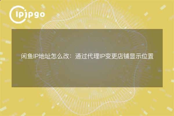 闲鱼IP地址怎么改:通过代理IP变更店铺显示位置 - IPIPGO