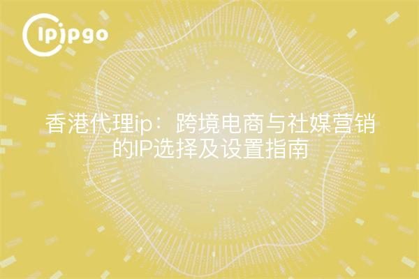 香港代理ip：跨境电商与社媒营销的IP选择及设置指南