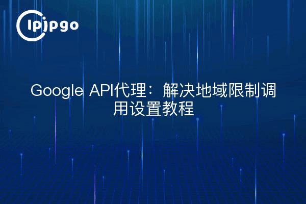 Google API代理:解决地域限制调用设置教程