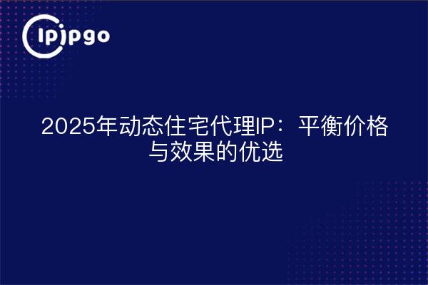 2025年动态住宅代理IP:平衡价格与效果的优选