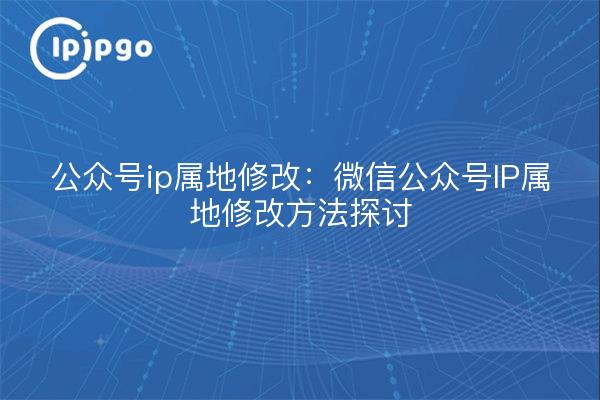 公众号ip属地修改：微信公众号IP属地修改方法探讨