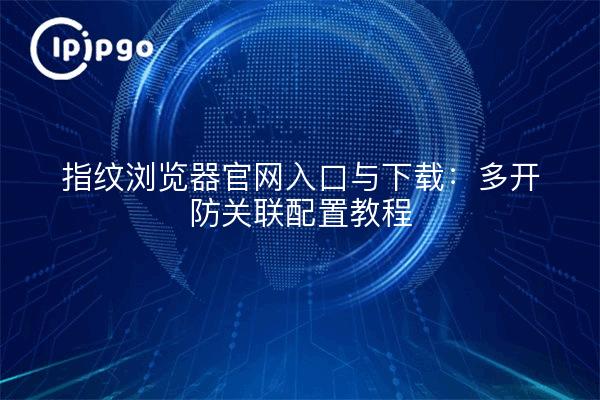 指纹浏览器官网入口与下载:多开防关联配置教程