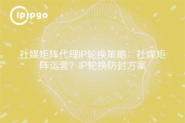 社媒矩阵代理IP轮换策略:社媒矩阵运营?IP轮换防封方案