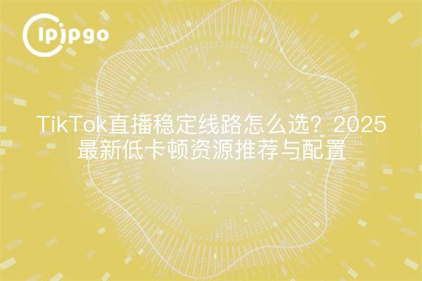 TikTok直播稳定线路怎么选？2025最新低卡顿资源推荐与配置