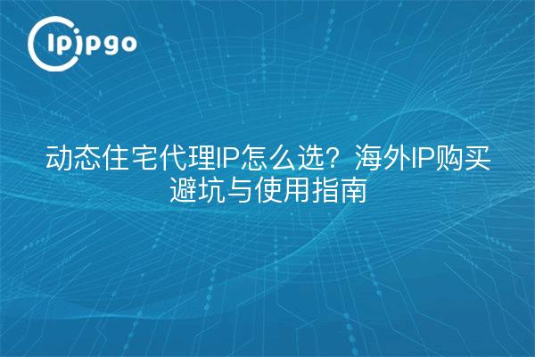动态住宅代理IP怎么选?海外IP购买避坑与使用指南