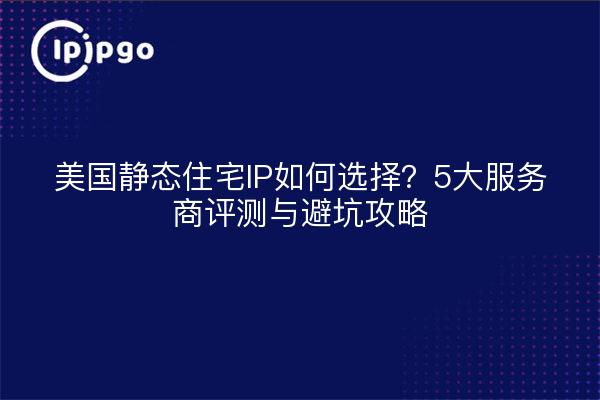 美国静态住宅IP如何选择?5大服务商评测与避坑攻略