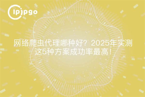 网络爬虫代理哪种好?2025年实测这5种方案成功率最高!