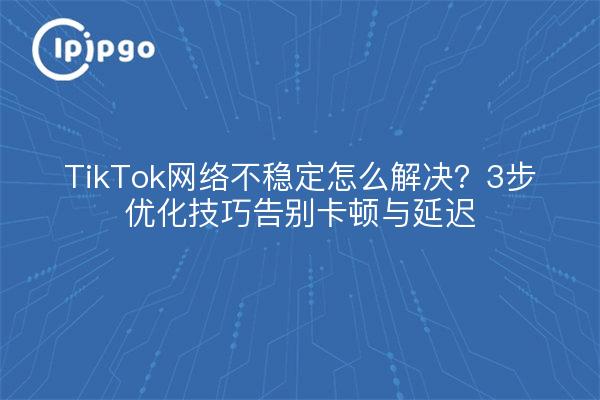 TikTok网络不稳定怎么解决？3步优化技巧告别卡顿与延迟