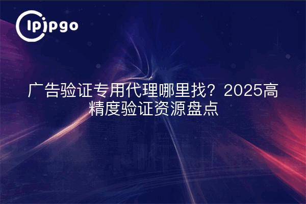 广告验证专用代理哪里找？2025高精度验证资源盘点