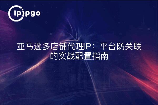 Amazon multi-store proxy IP: a practical configuration guide for platform anti-association