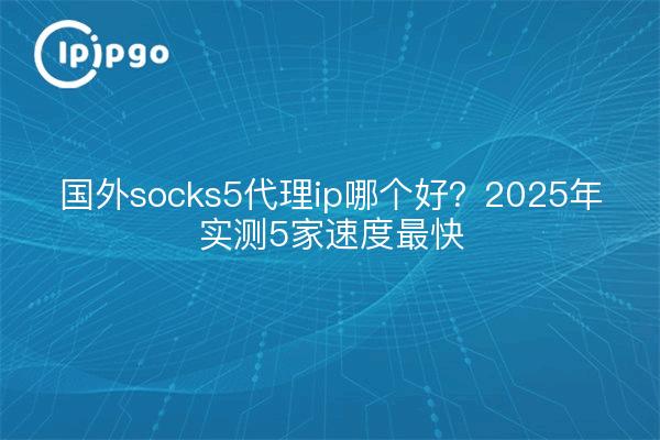 国外socks5代理ip哪个好？2025年实测5家速度最快