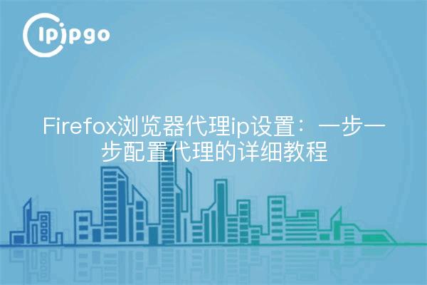 Firefox浏览器代理ip设置：一步一步配置代理的详细教程